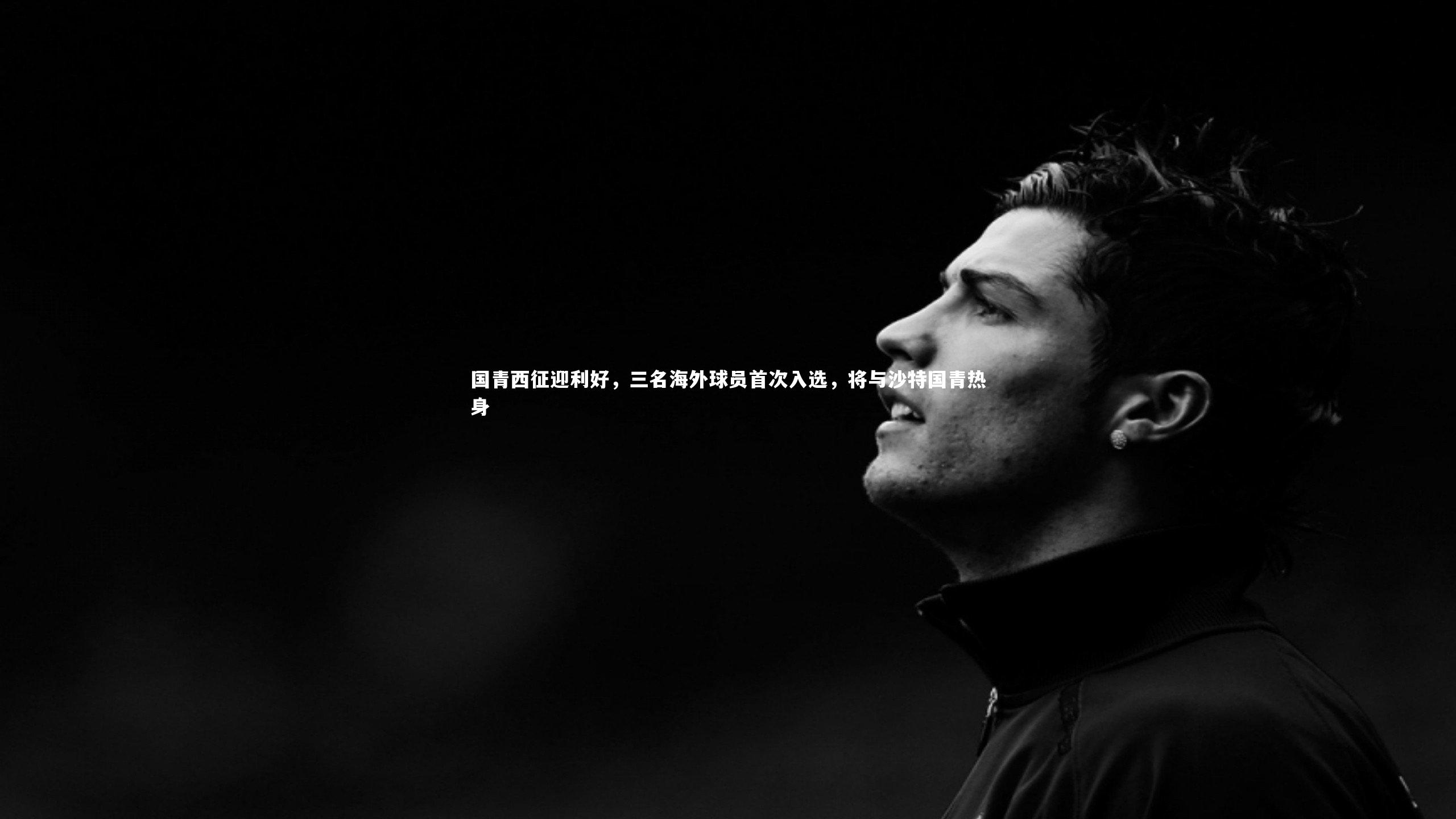 国青西征迎利好,三名海外球员首次入选,将与沙特国青热身